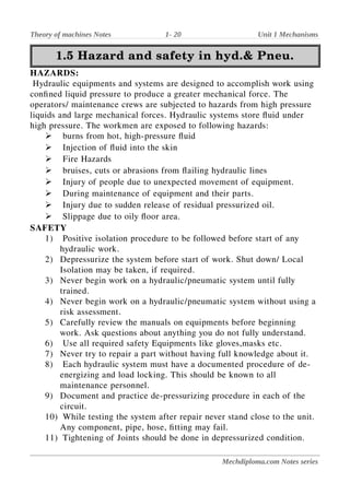 Theory of machines Notes 1- 20 Unit 1 Mechanisms
1.5 Hazard and safety in hyd.& Pneu.
1.5 Hazard and safety in hyd.& Pneu.
HAZARDS:
Hydraulic equipments and systems are designed to accomplish work using
confined liquid pressure to produce a greater mechanical force. The
operators/ maintenance crews are subjected to hazards from high pressure
liquids and large mechanical forces. Hydraulic systems store fluid under
high pressure. The workmen are exposed to following hazards:
➢ burns from hot, high-pressure fluid
➢ Injection of fluid into the skin
➢ Fire Hazards
➢ bruises, cuts or abrasions from flailing hydraulic lines
➢ Injury of people due to unexpected movement of equipment.
➢ During maintenance of equipment and their parts.
➢ Injury due to sudden release of residual pressurized oil.
➢ Slippage due to oily floor area.
SAFETY
1) Positive isolation procedure to be followed before start of any
hydraulic work.
2) Depressurize the system before start of work. Shut down/ Local
Isolation may be taken, if required.
3) Never begin work on a hydraulic/pneumatic system until fully
trained.
4) Never begin work on a hydraulic/pneumatic system without using a
risk assessment.
5) Carefully review the manuals on equipments before beginning
work. Ask questions about anything you do not fully understand.
6) Use all required safety Equipments like gloves,masks etc.
7) Never try to repair a part without having full knowledge about it.
8) Each hydraulic system must have a documented procedure of de-
energizing and load locking. This should be known to all
maintenance personnel.
9) Document and practice de-pressurizing procedure in each of the
circuit.
10) While testing the system after repair never stand close to the unit.
Any component, pipe, hose, fitting may fail.
11) Tightening of Joints should be done in depressurized condition.
Mechdiploma.com Notes series
 