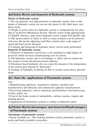 Theory of machines Notes 1- 5 Unit 1 Mechanisms
Q.6.Enlist Merits and demerits of Hydraulic system
Merits of Hydraulic system
1) We can generate very high pressures in hydraulic system. Due to this
nature of hydraulic system we can use this power to lift, hold, press very
heavy loads.
2) Weight to power ratio of a hydraulic system is comparatively less than
that of an Electro-Mechanical System. Electric motor weigh appropriately
8.5 Kg/kW whereas, same power hydraulic motor weighs 0.85 kg/kW only.
3) The speed control of linear as well as rotary actuators can be achieved
with ease. By merely adjusting small flow control valve, wide range of
speed and feed can be obtained.
4) Limiting and balancing of hydraulic forces can be easily performed.
Demerits of hydraulic system
1) Elements of hydraulic system have to be machined to high degree of
precision which increases manufacturing cost of system.
2) The hydraulic system, due to oil leakages is ‘dirty’ and we cannot use
this system in food and pharmaceutical industry.
3) Petroleum based hydraulic oils can create fire hazards if the temperature
of the system goes beyond its ‘flash point’
4) Leakage of hydraulic oil during its flow in system causes heavy pressure
drops
Q.7. State the applications of Pneumatic system.
Ans :
1.Manufacturing industries, Automotive industry, machine tool
manufacturers and domestic and commercial appliance manufacturers.
2.Processing industries, such as chemical, petrochemical, food processing,
textiles, paper, etc.
3.Used in the brake system of automobiles, railway coaches, wagons and
printing presses.
4.Application of Pneumatics systems is widely in industrial robots
Q.8.Enlist Merits(Advantages) and demerits(Disadvantages)
of Pneumatic system
Advantages of pneumatic system :
1.Easily available air - The working medium used by pneumatic system is
easily and freely available everywhere.
Mechdiploma.com Notes series
 