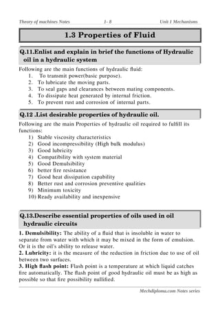Theory of machines Notes 1- 8 Unit 1 Mechanisms
1.3 Properties of Fluid
1.3 Properties of Fluid
Q.11.Enlist and explain in brief the functions of Hydraulic
oil in a hydraulic system
Following are the main functions of hydraulic fluid:
1. To transmit power(basic purpose).
2. To lubricate the moving parts.
3. To seal gaps and clearances between mating components.
4. To dissipate heat generated by internal friction.
5. To prevent rust and corrosion of internal parts.
Q.12 .List desirable properties of hydraulic oil.
Following are the main Properties of hydraulic oil required to fulfill its
functions:
1) Stable viscosity characteristics
2) Good incompressibility (High bulk modulus)
3) Good lubricity
4) Compatibility with system material
5) Good Demulsibility
6) better fire resistance
7) Good heat dissipation capability
8) Better rust and corrosion preventive qualities
9) Minimum toxicity
10) Ready availability and inexpensive
Q.13.Describe essential properties of oils used in oil
hydraulic circuits
1. Demulsibility: The ability of a fluid that is insoluble in water to
separate from water with which it may be mixed in the form of emulsion.
Or it is the oil's ability to release water.
2. Lubricity: it is the measure of the reduction in friction due to use of oil
between two surfaces.
3. High flash point: Flash point is a temperature at which liquid catches
fire automatically. The flash point of good hydraulic oil must be as high as
possible so that fire possibility nullified.
Mechdiploma.com Notes series
 