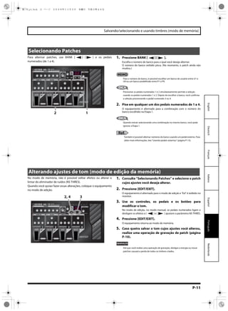 P-11
Salvando/selecionando e usando timbres (modo de memória)
EspañolPortuguêsNederlandsItalianoFrançaisDeutschEnglish
Para alternar patches, use BANK [ ] [ ] e os pedais
numerados (de 1 a 4).
1. Pressione BANK [ ] [ ].
Escolha o número do banco para o qual você deseja alternar.
O número do banco exibido pisca. (No momento, o patch ainda não
mudou.)
Para o número do banco, é possível escolher um banco do usuário entre U1 e
U9 ou um banco predefinido entre P1 e P9.
DICA
Pressionar os pedais numerados 1 e 2 simultaneamente permite a seleção
usando os pedais numerados 1 e 2. Depois de escolher o banco, você confirma
a seleção pressionando o pedal numerado 3 ou 4.
2. Pise em qualquer um dos pedais numerados de 1 a 4.
O equipamento é alternado para a combinação com o número do
banco escolhido na Etapa 1.
DICA
Quando estiver selecionando uma combinação no mesmo banco, você pode
ignorar a Etapa 1.
Ref.
Também é possível alternar números do banco usando um pedal externo. Para
obter mais informações, leia “Usando pedais externos” (página P-13).
Selecionando Patches
2 1
No modo de memória, não é possível editar efeitos ou alterar o
limiar do eliminador de ruídos (NS THRES).
Quando você quiser fazer essas alterações, coloque o equipamento
no modo de edição.
1. Consulte “Selecionando Patches” e selecione o patch
cujos ajustes você deseja alterar.
2. Pressione [EDIT/EXIT].
O equipamento é alternado para o modo de edição e “Ed” é exibido no
monitor.
3. Use os controles, os pedais e os botões para
modificar o tom.
No modo de edição, no modo manual, os pedais numerados ligam e
desligam os efeitos e [ ] e [ ] ajustam o parâmetro NS THRES.
4. Pressione [EDIT/EXIT].
O equipamento retorna ao modo de memória.
5. Caso queira salvar o tom cujos ajustes você alterou,
realize uma operação de gravação de patch (página
P-10).
OBSERVAÇÃO
Até que você realize uma operação de gravação, desligar a energia ou trocar
patches causará a perda de todos os timbres criados.
Alterando ajustes de tom (modo de edição da memória)
32, 4
ME-70_p1.book 11 ページ ２００８年１１月５日　水曜日　午後５時４６分
 