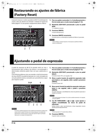 P-16
Restaurando os ajustes de fábrica
(Factory Reset)
É possível restaurar os valores ajustados do ME-70 (combinação do
usuário, altura de referência do afinador e método de resposta do
botão (página P-15)) de quando o equipamento deixou a fábrica.
1. Pise nos pedais numerados 3 e 4 simultaneamente a
fim de mudar para o modo manual (página P-10).
2. Mantenha [EDIT/EXIT] pressionado e pise no pedal
MOD.
“F” é exibido no monitor.
3. Pressione [WRITE].
O Guia de afinação pisca.
4. Pressione [WRITE] novamente.
O monitor pisca e a restauração aos padrões de fábrica é executada.
OBSERVAÇÃO
Jamais desligue a energia enquanto a restauração aos padrões de fábrica
estiver em andamento.
3, 4
12
Ajustando o pedal de expressão
O pedal de expressão do ME-70 foi ajustado tendo em vista o
funcionamento ideal na fábrica. No entanto, o uso prolongado e
determinados ambientes podem fazer com que o pedal perca o
ajuste.
Caso enfrente problemas como, por exemplo, o não funcionamento
da chave ON/OFF do pedal de expressão ou o corte incompleto do
som pelo pedal de volume, você pode usar o procedimento a seguir
para reajustar o pedal.
OBSERVAÇÃO
Ao acionar o pedal de expressão, tome cuidado para não apertar os dedos entre
a peça móvel e o painel. Em locais com crianças pequenas, um adulto deve
supervisionar e orientar até que a criança seja capaz de seguir as principais
regras para o uso seguro do equipamento.
1. Pise nos pedais numerados 3 e 4 simultaneamente a
fim de mudar para o modo manual (página P-10).
2. Mantenha [EDIT/EXIT] pressionado e pise no pedal
DELAY.
O monitor mostra “Pd” e, em seguida, “Up”.
3. Mova a parte traseira do pedal de expressão toda
para baixo e, em seguida, solte o pedal e pressione
[WRITE].
O monitor mostra “dn”.
4. Mova parte frontal do pedal de expressão todo para
baixo e, em seguida, solte o pedal e pressione
[WRITE].
Um valor indicando a sensibilidade da chave do pedal de expressão é
exibido no monitor.
Caso monitor pisque nas etapas 3 ou 4, pise no pedal novamente e, em seguida,
pressione [WRITE].
5. Use NS THRES/BANK [ ] e [ ] para ajustar a
rigidez (sensibilidade) da chave do pedal de
expressão.
Quanto menor o valor, mais facilmente a chave responderá, mesmo
quando pressionada levemente.
Ela está ajustada em “5” quando deixa a fábrica.
6. Pressione [WRITE].
O ajuste é salvo na memória.
5 3
3,4,6 4
1 2
ME-70_p1.book 16 ページ ２００８年１１月５日　水曜日　午後５時４６分
 