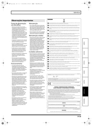 P-19
Apêndices
EspañolPortuguêsNederlandsItalianoFrançaisDeutschEnglishThis product complies with the requirements of EMC Directive 2004/108/EC.
For EU Countries
For Canada
This Class B digital apparatus meets all requirements of the Canadian Interference-Causing Equipment Regulations.
Cet appareil numérique de la classe B respecte toutes les exigences du Règlement sur le matériel brouilleur du Canada.
NOTICE
AVIS
For the USA
FEDERAL COMMUNICATIONS COMMISSION
RADIO FREQUENCY INTERFERENCE STATEMENT
This equipment has been tested and found to comply with the limits for a Class B digital device, pursuant to Part 15 of the FCC Rules.
These limits are designed to provide reasonable protection against harmful interference in a residential installation. This equipment
generates, uses, and can radiate radio frequency energy and, if not installed and used in accordance with the instructions, may cause
harmful interference to radio communications. However, there is no guarantee that interference will not occur in a particular
installation. If this equipment does cause harmful interference to radio or television reception, which can be determined by turning
the equipment off and on, the user is encouraged to try to correct the interference by one or more of the following measures:
– Reorient or relocate the receiving antenna.
– Increase the separation between the equipment and receiver.
– Connect the equipment into an outlet on a circuit different from that to which the receiver is connected.
– Consult the dealer or an experienced radio/TV technician for help.
This device complies with Part 15 of the FCC Rules. Operation is subject to the following two conditions:
(1) this device may not cause harmful interference, and
(2) this device must accept any interference received, including interference that may cause undesired operation.
Unauthorized changes or modification to this system can void the users authority to operate this equipment.
This equipment requires shielded interface cables in order to meet FCC class B Limit.
WARNING
This product contains chemicals known to cause cancer, birth defects and other reproductive harm, including lead.
For C.A. US (Proposition 65)
IMPORTANT: THE WIRES IN THIS MAINS LEAD ARE COLOURED IN ACCORDANCE WITH THE FOLLOWING CODE.
BLUE:
BROWN:
As the colours of the wires in the mains lead of this apparatus may not correspond with the coloured markings identifying the
terminals in your plug, proceed as follows:
The wire which is coloured BLUE must be connected to the terminal which is marked with the letter N or coloured BLACK.
The wire which is coloured BROWN must be connected to the terminal which is marked with the letter L or coloured RED.
Under no circumstances must either of the above wires be connected to the earth terminal of a three pin plug.
NEUTRAL
LIVE
For the U.K.
GR
SK
CZ
SI
LV
LT
EE
PL
HU
FI
SE
NO
DK
NL
PT
ES
IT
DE
FR
UK
For EU Countries
Fonte de alimentação:
uso das pilhas
301
• Não ligue este equipamento na mesma
tomada elétrica usada por eletrodomésticos
controlados por inversores (como, por
exemplo, geladeira, lavadora, microondas ou
ar condicionado) ou que contenham
motores. Dependendo da forma como o
eletrodoméstico estiver sendo usado, o ruído
na fonte de alimentação pode fazer com que
o equipamento não funcione corretamente
ou produza um ruído audível. Se não for
possível usar uma tomada separada, conecte
um filtro de linha entre este equipamento e a
tomada elétrica.
302
• O adaptador CA começará a gerar calor após
muitas horas seguidas de uso. Isso é normal,
não sendo motivo de preocupação.
303a
• O uso de um adaptador CA é recomendável
porque o consumo de energia do
equipamento é relativamente alto. Caso você
prefira usar pilhas, use as do tipo alcalino.
304b
• As pilhas devem ser sempre colocadas ou
trocadas antes da conexão de qualquer
outro dispositivo. Dessa forma, você evita
mau funcionamento e/ou danos aos alto-
falantes ou aos outros dispositivos.
306b
• As pilhas são fornecidas com o equipamento.
No entanto, a duração delas pode ser
limitada, já que seu objetivo principal é
permitir o teste.
307
• Antes de conectar este equipamento a
outros dispositivos, desligue a energia de
todos os outros equipamentos. Isso evitará
mau funcionamento e/ou danos aos alto-
falantes ou aos outros dispositivos.
Posicionamento
351
• O uso deste equipamento perto de
amplificadores (ou outros equipamentos
com grandes transformadores) pode induzir
a formação de zumbidos. Para reduzir o
problema, mude a direção do equipamento
ou mova-o para mais longe da fonte de
interferência.
352a
• Este aparelho pode interferir na recepção de
rádio e televisão. Ele não deve ser usado
perto desses tipos de receptores.
352b
• Dispositivos de comunicação sem fio como,
por exemplo, aparelhos de telefone celular,
podem produzir ruídos quando usados
próximos desse equipamento. Esse tipo de
ruído pode ocorrer ao receber ou ao fazer
uma chamada, ou durante uma conversa. Se
esse tipo de problema ocorrer, mude os
aparelhos sem fio de lugar de modo a
ficarem mais longe desse equipamento ou
desligue-os.
355b
• Ao mover o equipamento de um local para
outro onde a temperatura e/ou umidade seja
muito diferente, gotas de água
(condensação) podem se formar dentro do
equipamento. Se você tentar usar o
equipamento nessa condição, poderá
ocorrer dano ou mau funcionamento. Por
isso, antes de usar o equipamento, você
deverá esperar algumas horas até que a
condensação tenha evaporado por
completo.
360
• Dependendo do material e da temperatura
da superfície onde você colocar o
equipamento, os pés de borracha poderão
desbotar ou danificar a superfície.
Coloque um pedaço de feltro ou pano
embaixo dos pés de borracha para evitar que
isso aconteça. Se você fizer isso, verifique se
o equipamento não vai escorregar e cair
acidentalmente.
Manutenção
401a
• Para a limpeza diária, passe um pano limpo,
seco e macio ou levemente umedecido com
água. Para remover manchas difíceis, use um
pano molhado com detergente suave, não
abrasivo. Em seguida, seque completamente
com um pano limpo, macio e seco.
402
• Nunca use benzina, tíner, álcool ou qualquer
tipo de solvente para evitar a possibilidade
de descolorir ou deformar o equipamento.
Manutenção e dados
452
• Esteja ciente de que todos os dados contidos
na memória do equipamento podem ser
perdidos quando ele é enviado para
manutenção. Dados importantes devem ser
sempre anotados em um pedaço de papel
(quando possível). Durante a manutenção,
toma-se cuidado para evitar a perda dos
dados. No entanto, em determinados casos
(como, por exemplo, quando os circuitos
relacionados à própria memória estiverem
fora da ordem), lamentamos que não seja
possível restaurar os dados, e a Roland não
assume nenhuma responsabilidade em
relação à perda de dados.
Cuidados adicionais
551
• Esteja ciente de que o conteúdo da memória
pode ser perdido de maneira irrecuperável
em decorrência de um mau funcionamento
ou do uso inadequado do equipamento. Para
se proteger do risco de perda de dados
importantes, recomendamos que você anote
periodicamente em um papel dados
importantes armazenados na memória do
equipamento.
552
• Infelizmente, uma vez perdido, talvez seja
impossível restaurar o conteúdo dos dados
armazenados na memória do equipamento.
A Roland Corporation não assume nenhuma
responsabilidade em relação à perda de
dados.
553
• Seja cuidadoso ao usar os botões, os
controles deslizantes ou os demais controles
e também ao usar os plugues e os
conectores do equipamento. O uso sem
cuidado pode ocasionar mau
funcionamento.
556
• Ao conectar/desconectar cabos, segure
sempre pelo conector – jamais puxe pelo
cabo. Isso evitará curtos-circuitos ou danos
aos componentes internos dos cabos.
558a
• Para evitar incomodar os vizinhos, mantenha
o volume do equipamento em níveis
razoáveis. Se preferir, use fones de ouvido,
assim você não precisa se preocupar com as
pessoas próximas (especialmente às
madrugadas).
559a
• Quando precisar transportar o equipamento,
use a embalagem original completa
(inclusive o acolchoamento) que a
acompanha, se possível. Caso contrário, use
materiais de embalagem equivalentes.
562
• Alguns cabos de conexão possuem
resistores. Não use cabos com resistores para
conectar este equipamento. O uso desses
cabos pode tornar o nível de som
extremamente baixo ou inaudível. Para obter
informações sobre as especificações dos
cabos, entre em contato com o fabricante do
cabo.
Observações importantes
ME-70_p1.book 19 ページ ２００８年１１月５日　水曜日　午後５時４６分
 