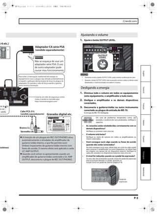 P-3
Criando sons
EspañolPortuguêsNederlandsItalianoFrançaisDeutschEnglish
estéreos
Gravador digital etc.
Cabo PCS-31L
(vendido separadamente)
S-6 etc.)
Adaptador CA série PSA
(vendido separadamente)
Branco (L)
Vermelho (R)
xar áudio
os ao
saída.
Não se esqueça de usar um
adaptador série PSA. O uso
de outro adaptador pode
causar mau funcionamento.
Para evitar a interrupção inadvertida de energia no
equipamento (caso o plugue seja retirado acidentalmente)
e impedir a aplicação desnecessária de força no plugue do
adaptador CA, prenda o cabo de força usando o gancho
como mostra a ilustração.
Conecte um cabo de segurança contra
roubo à venda no mercado aqui
http://www.kensington.com/.
OBSERVAÇÃO
A inserção de um plugue em REC OUT/PHONES ativa
automaticamente o simulador de amplificador de
guitarra/violão interno, o que lhe permite ouvir
timbres impactantes de guitarra/violão mesmo com
fones de ouvido. O mesmo efeito será aplicado à saída
GT. AMP OUTPUT.
Quando você estiver se apresentando usando um
amplificador de guitarra/violão conectado a Gt. AMP
OUTPUT, desconecte o plugue de REC OUT/PHONES.
INPUTPHONESPOWER ONREC OUTsimulador de
amplificador de guitarra/viol?
1. Ajuste o botão OUTPUT LEVEL.
Aumentar muito o botão OUTPUT LEVEL pode resultar na distorção do som.
Quando o botão OUTPUT LEVEL está na posição central e todos os efeitos estão
desativados, o nível da entrada e da saída é o mesmo.
1. Diminua todo o volume em todos os equipamentos
(este equipamento, o amplificador e tudo mais).
2. Desligue o amplificador e os demais dispositivos
conectados.
3. Desconecte a guitarra/violão ou outro instrumento
conectado ao plugue de entrada do ME-70.
A energia do ME-70 é desligada.
Ajustando o volume
Desligando a energia
Em caso de problemas inesperados como, por
exemplo, a ausência de sons produzidos, verifique o
seguinte.
• As conexões estão estabelecidas corretamente com os
demais dispositivos?
Verifique as conexões mais uma vez.
• O volume está baixo?
Verifique os níveis de volume em todos os amplificadores ou
mixers conectados.
• Você consegue ouvir algo usando os fones de ouvido
quando eles estão conectados?
Se você conseguir ouvir sons, talvez haja um curto no cabo usado
para conectar o amplificador ou outro dispositivo, ou talvez haja
um engano nos ajustes de um dispositivo externo. Verifique os
cabos de conexão e os dispositivos externos mais uma vez.
• O nível foi reduzido usando-se o pedal de expressão?
Os sons não são produzidos quando a base do pedal de expressão
está na posição elevada e o pedal, ajustado na
função como um pedal de volume (página P-9).
SUGESTÃOSUGESTÃO
Pedal de
expressão
ME-70_p1.book 3 ページ ２００８年１１月５日　水曜日　午後５時４６分
 