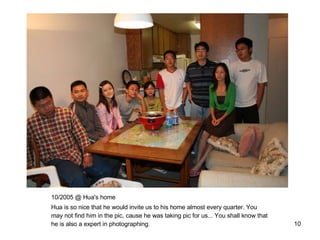 10/2005 @ Hua's home Hua is so nice that he would invite us to his home almost every quarter. You may not find him in the pic, cause he was taking pic for us... You shall know that he is also a expert in photographing. 