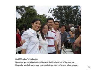 06/2006 Adam's graduation Someone says graduation is not the end, but the begining of the journey. Hopefully we shall have more chances to know each other and let us be one. 