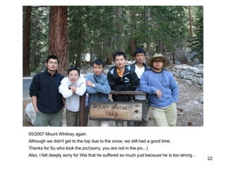 05/2007 Mount Whitney again Although we didn't get to the top due to the snow, we still had a good time. Thanks for Su who took the pic!(sorry, you are not in the pic...) Also, I felt deeply sorry for Wei that he suffered so much just because he is too strong... 