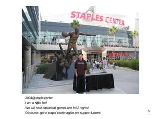2004@staple center I am a NBA fan! We will host basketball games and NBA nights! Of course, go to staple center again and support Lakers! 