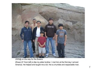 2005@ on the way for the flowers Zhiwei (3 rd  from left) is like my elder brother. I met him at the first day I arrived America. He helped and taught me a lot. He is a humble and respectable man. 