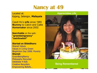 Nancy at 49 Located at:  Kajang, Selangor,  Malaysia Casdi Ho’s  wife  since 1985  Mummy  to Calvin and Callie Homemaker  since 2002 Searchable   on the web : “ greenbeingnancy” “ swirlinwhirl” Started on SlideShare: Shared Values     Values in Living Green BlogAction  Day 2008: Poverty   Shared:  GreenBeingNancy   Philosophy Recycled   Database 4 Kids Creative Recyclers Empowering Beliefs … Being Remembered Appreciates Life 