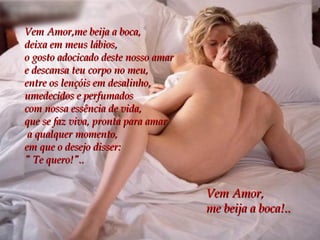Vem Amor,me beija a boca,  deixa em meus lábios, o gosto adocicado deste nosso amar e descansa teu corpo no meu,  entre os lençóis em desalinho, umedecidos e perfumados  com nossa essência de vida, que se faz viva, pronta para amar a qualquer momento, em que o desejo disser: " Te quero!".. Vem Amor, me beija a boca!.. 