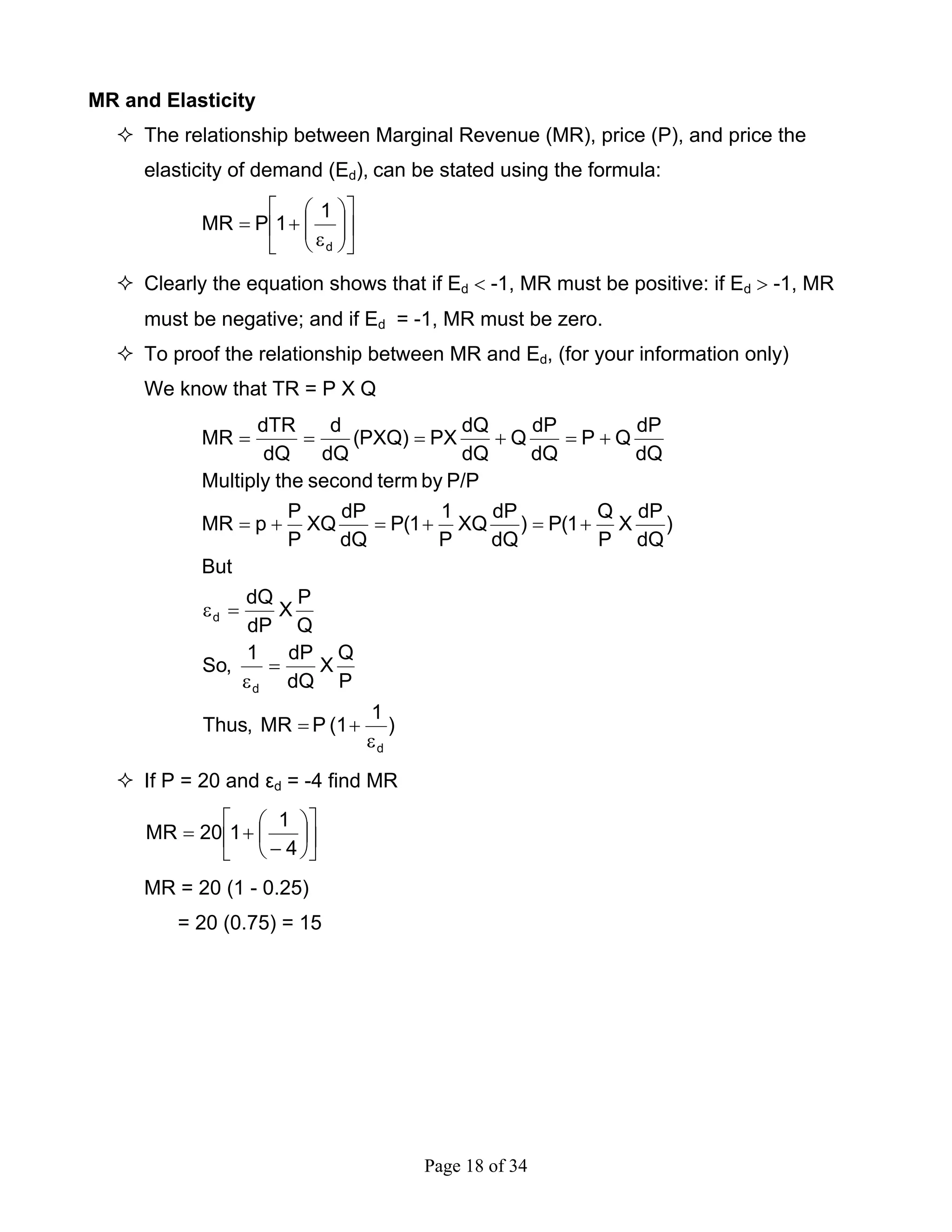 Page 18 of 34
MR and Elasticity
The relationship between Marginal Revenue (MR), price (P), and price the
elasticity of demand (Ed), can be stated using the formula:
⎥
⎦
⎤
⎢
⎣
⎡
⎟⎟
⎠
⎞
⎜⎜
⎝
⎛
ε
+=
d
1
1PMR
Clearly the equation shows that if Ed < -1, MR must be positive: if Ed > -1, MR
must be negative; and if Ed = -1, MR must be zero.
To proof the relationship between MR and Ed, (for your information only)
We know that TR = P X Q
)
1
(1PMR,Thus
P
Q
X
dQ
dP1
,So
Q
P
X
dP
dQ
But
)
dQ
dP
X
P
Q
1(P)
dQ
dP
XQ
P
1
1(P
dQ
dP
XQ
P
P
pMR
P/PbytermsecondtheMultiply
dQ
dP
QP
dQ
dP
Q
dQ
dQ
PX)PXQ(
dQ
d
dQ
dTR
MR
d
d
d
ε
+=
=
ε
=ε
+=+=+=
+=+===
If P = 20 and εd = -4 find MR
⎥
⎦
⎤
⎢
⎣
⎡
⎟
⎠
⎞
⎜
⎝
⎛
−
+=
4
1
120MR
MR = 20 (1 - 0.25)
= 20 (0.75) = 15
 