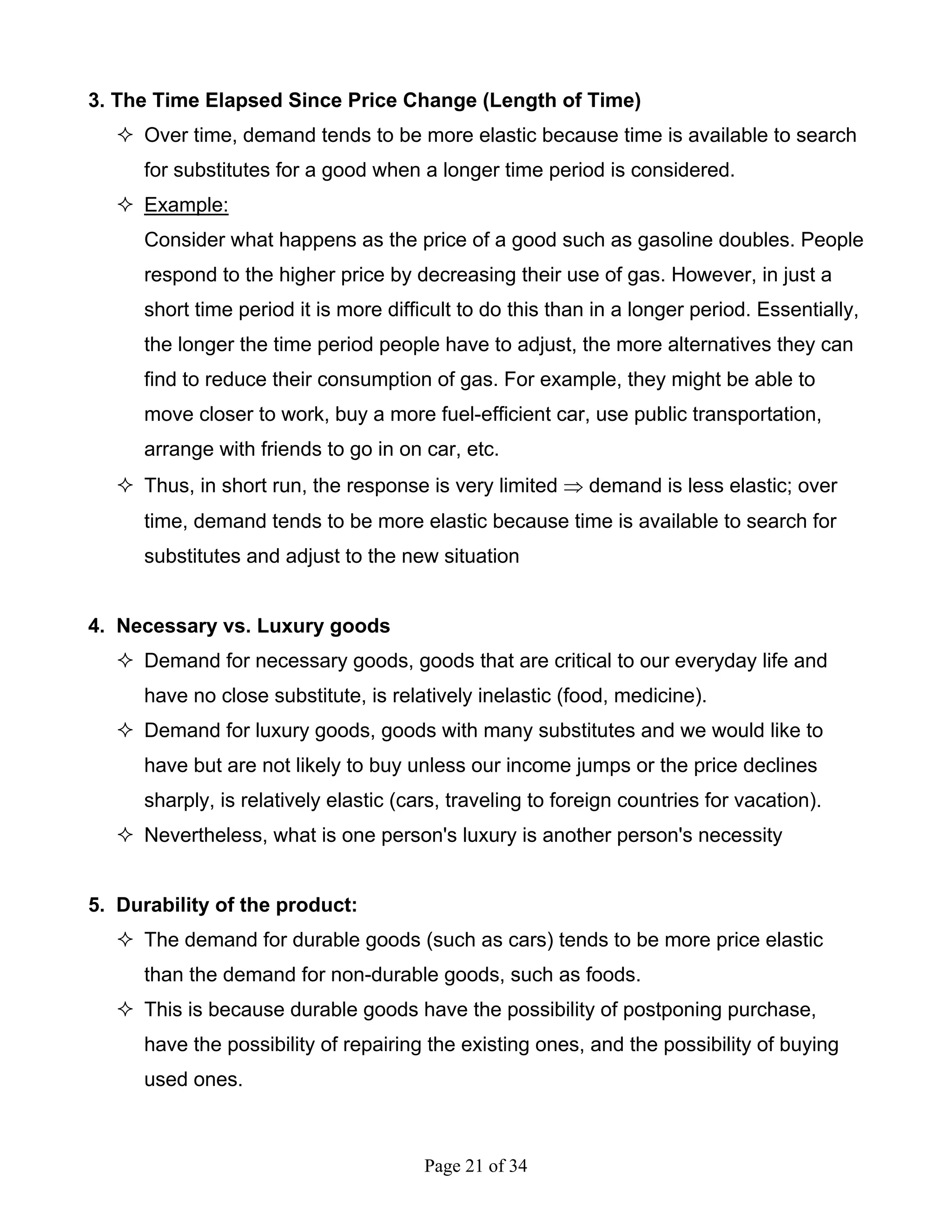 Page 21 of 34
3. The Time Elapsed Since Price Change (Length of Time)
Over time, demand tends to be more elastic because time is available to search
for substitutes for a good when a longer time period is considered.
Example:
Consider what happens as the price of a good such as gasoline doubles. People
respond to the higher price by decreasing their use of gas. However, in just a
short time period it is more difficult to do this than in a longer period. Essentially,
the longer the time period people have to adjust, the more alternatives they can
find to reduce their consumption of gas. For example, they might be able to
move closer to work, buy a more fuel-efficient car, use public transportation,
arrange with friends to go in on car, etc.
Thus, in short run, the response is very limited ⇒ demand is less elastic; over
time, demand tends to be more elastic because time is available to search for
substitutes and adjust to the new situation
4. Necessary vs. Luxury goods
Demand for necessary goods, goods that are critical to our everyday life and
have no close substitute, is relatively inelastic (food, medicine).
Demand for luxury goods, goods with many substitutes and we would like to
have but are not likely to buy unless our income jumps or the price declines
sharply, is relatively elastic (cars, traveling to foreign countries for vacation).
Nevertheless, what is one person's luxury is another person's necessity
5. Durability of the product:
The demand for durable goods (such as cars) tends to be more price elastic
than the demand for non-durable goods, such as foods.
This is because durable goods have the possibility of postponing purchase,
have the possibility of repairing the existing ones, and the possibility of buying
used ones.
 