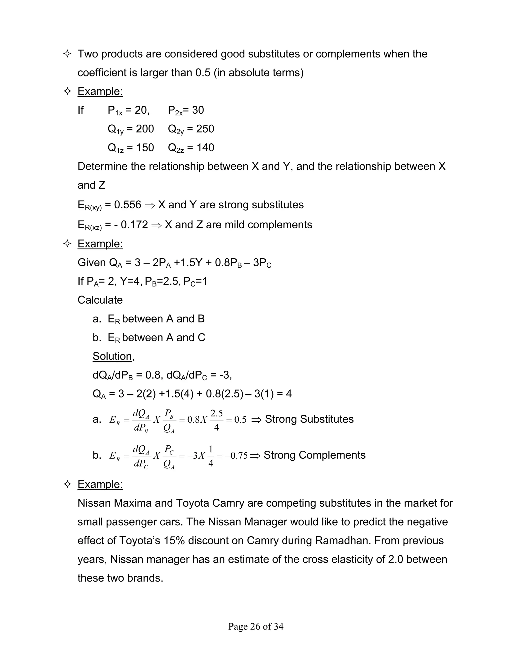 Page 26 of 34
Two products are considered good substitutes or complements when the
coefficient is larger than 0.5 (in absolute terms)
Example:
If P1x = 20, P2x= 30
Q1y = 200 Q2y = 250
Q1z = 150 Q2z = 140
Determine the relationship between X and Y, and the relationship between X
and Z
ER(xy) = 0.556 ⇒ X and Y are strong substitutes
ER(xz) = - 0.172 ⇒ X and Z are mild complements
Example:
Given QA = 3 – 2PA +1.5Y + 0.8PB – 3PC
If PA= 2, Y=4, PB=2.5, PC=1
Calculate
a. ER between A and B
b. ER between A and C
Solution,
dQA/dPB = 0.8, dQA/dPC = -3,
QA = 3 – 2(2) +1.5(4) + 0.8(2.5) – 3(1) = 4
a. 5.0
4
5.2
8.0 === X
Q
P
X
dP
dQ
E
A
B
B
A
R ⇒ Strong Substitutes
b. 75.0
4
1
3 −=−== X
Q
P
X
dP
dQ
E
A
C
C
A
R ⇒ Strong Complements
Example:
Nissan Maxima and Toyota Camry are competing substitutes in the market for
small passenger cars. The Nissan Manager would like to predict the negative
effect of Toyota’s 15% discount on Camry during Ramadhan. From previous
years, Nissan manager has an estimate of the cross elasticity of 2.0 between
these two brands.
 