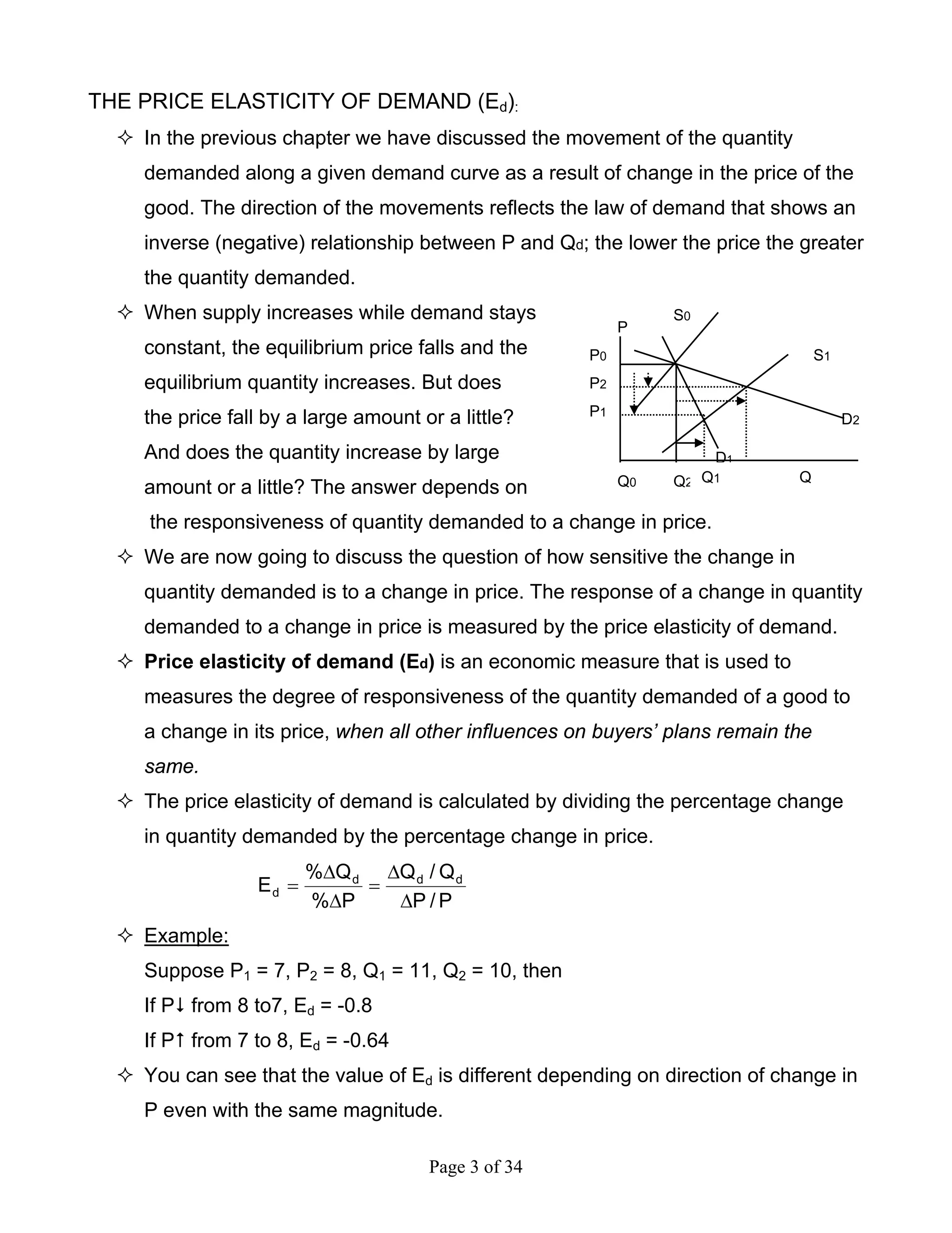 Page 3 of 34
THE PRICE ELASTICITY OF DEMAND (Ed):
In the previous chapter we have discussed the movement of the quantity
demanded along a given demand curve as a result of change in the price of the
good. The direction of the movements reflects the law of demand that shows an
inverse (negative) relationship between P and Qd; the lower the price the greater
the quantity demanded.
When supply increases while demand stays
constant, the equilibrium price falls and the
equilibrium quantity increases. But does
the price fall by a large amount or a little?
And does the quantity increase by large
amount or a little? The answer depends on
the responsiveness of quantity demanded to a change in price.
We are now going to discuss the question of how sensitive the change in
quantity demanded is to a change in price. The response of a change in quantity
demanded to a change in price is measured by the price elasticity of demand.
Price elasticity of demand (Ed) is an economic measure that is used to
measures the degree of responsiveness of the quantity demanded of a good to
a change in its price, when all other influences on buyers’ plans remain the
same.
The price elasticity of demand is calculated by dividing the percentage change
in quantity demanded by the percentage change in price.
P/P
Q/Q
P%
Q%
E ddd
d
∆
∆
=
∆
∆
=
Example:
Suppose P1 = 7, P2 = 8, Q1 = 11, Q2 = 10, then
If P from 8 to7, Ed = -0.8
If P from 7 to 8, Ed = -0.64
You can see that the value of Ed is different depending on direction of change in
P even with the same magnitude.
Q0 QQ2
S0
P0
P1
D1
D2
Q1
P
S1
P2
 