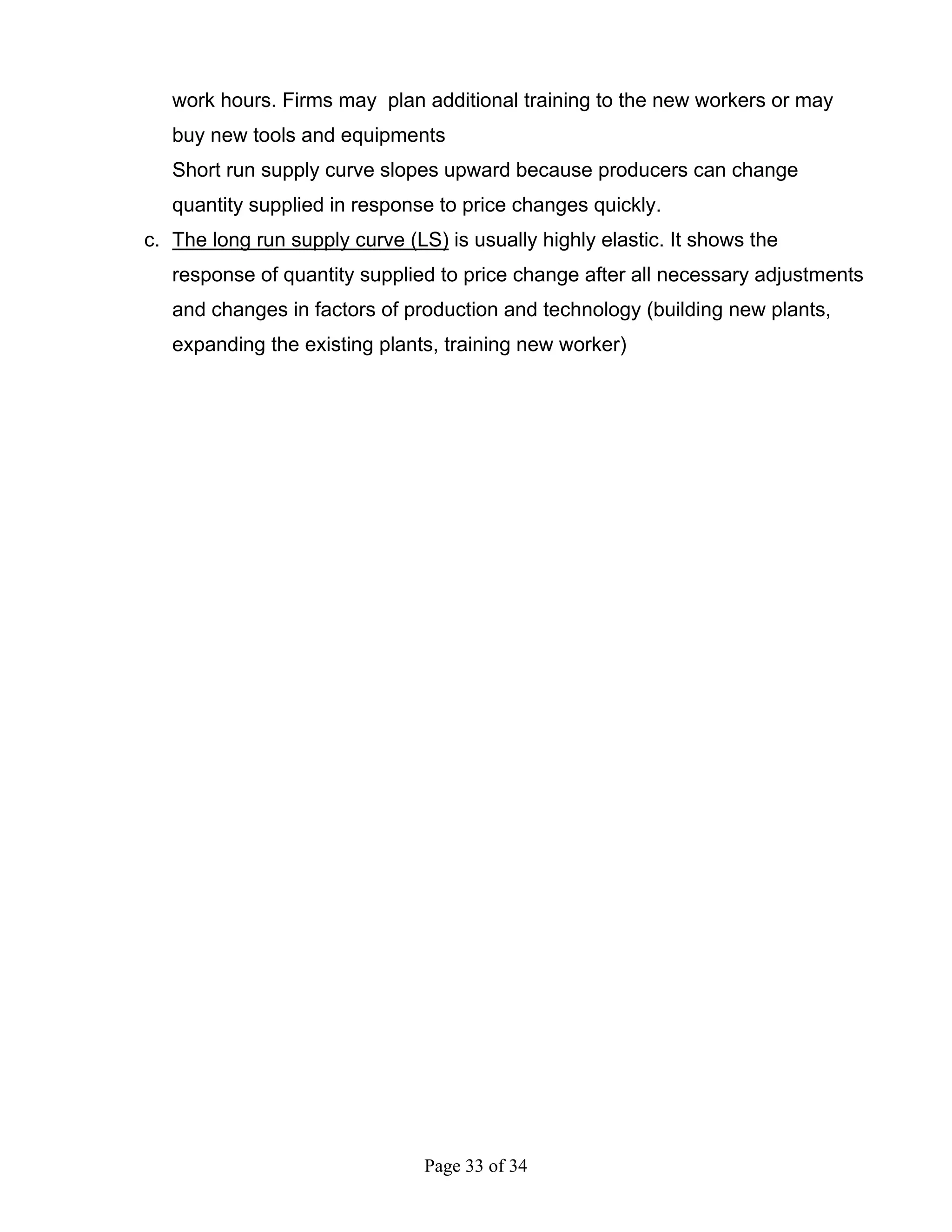 Page 33 of 34
work hours. Firms may plan additional training to the new workers or may
buy new tools and equipments
Short run supply curve slopes upward because producers can change
quantity supplied in response to price changes quickly.
c. The long run supply curve (LS) is usually highly elastic. It shows the
response of quantity supplied to price change after all necessary adjustments
and changes in factors of production and technology (building new plants,
expanding the existing plants, training new worker)
 
