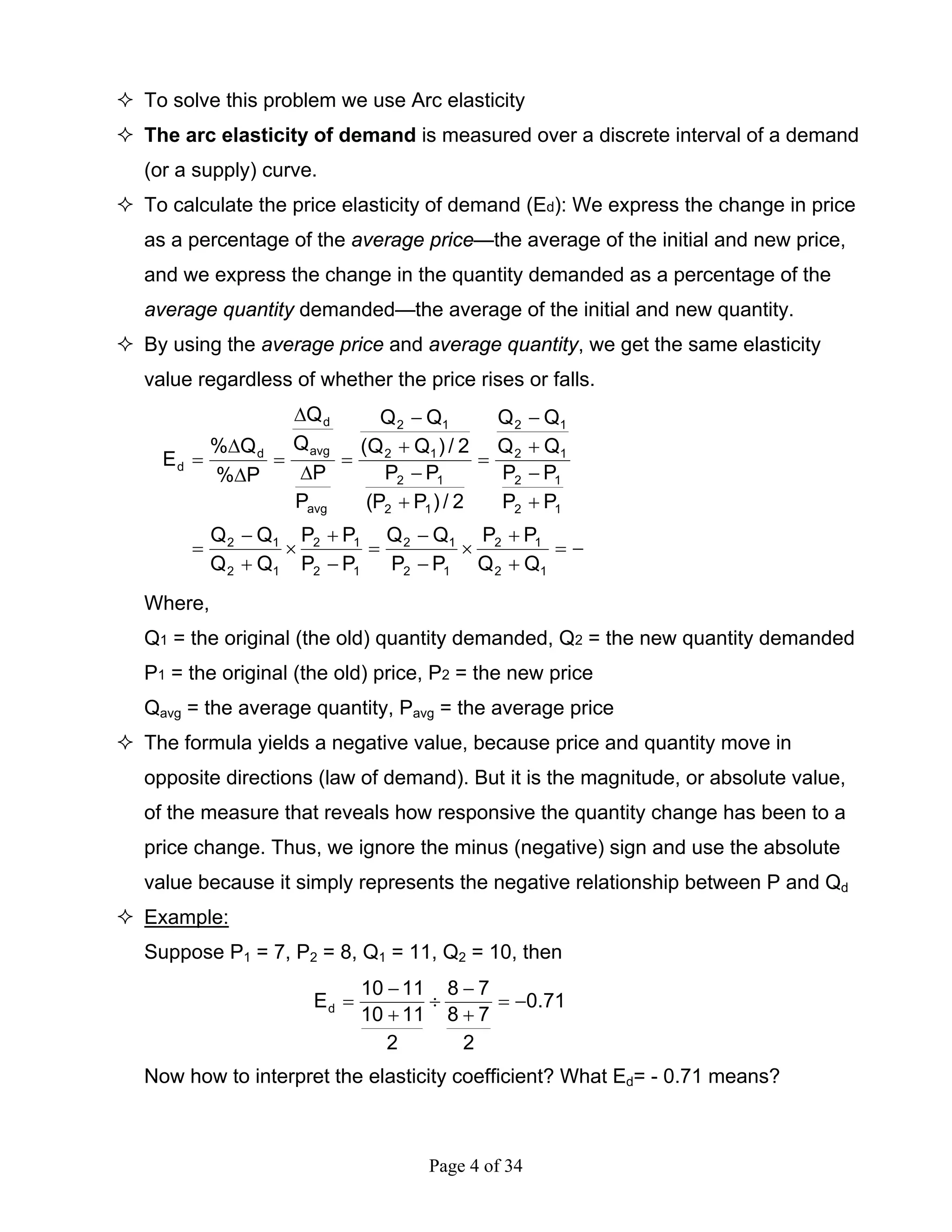 Page 4 of 34
To solve this problem we use Arc elasticity
The arc elasticity of demand is measured over a discrete interval of a demand
(or a supply) curve.
To calculate the price elasticity of demand (Ed): We express the change in price
as a percentage of the average price—the average of the initial and new price,
and we express the change in the quantity demanded as a percentage of the
average quantity demanded—the average of the initial and new quantity.
By using the average price and average quantity, we get the same elasticity
value regardless of whether the price rises or falls.
−=
+
+
×
−
−
=
−
+
×
+
−
=
+
−
+
−
=
+
−
+
−
=
∆
∆
=
∆
∆
=
12
12
12
12
12
12
12
12
12
12
12
12
12
12
12
12
avg
avg
d
d
d
QQ
PP
PP
QQ
PP
PP
QQ
QQ
PP
PP
QQ
QQ
2/)PP(
PP
2/)QQ(
QQ
P
P
Q
Q
P%
Q%
E
Where,
Q1 = the original (the old) quantity demanded, Q2 = the new quantity demanded
P1 = the original (the old) price, P2 = the new price
Qavg = the average quantity, Pavg = the average price
The formula yields a negative value, because price and quantity move in
opposite directions (law of demand). But it is the magnitude, or absolute value,
of the measure that reveals how responsive the quantity change has been to a
price change. Thus, we ignore the minus (negative) sign and use the absolute
value because it simply represents the negative relationship between P and Qd
Example:
Suppose P1 = 7, P2 = 8, Q1 = 11, Q2 = 10, then
71.0
2
78
78
2
1110
1110
Ed −=
+
−
÷
+
−
=
Now how to interpret the elasticity coefficient? What Ed= - 0.71 means?
 
