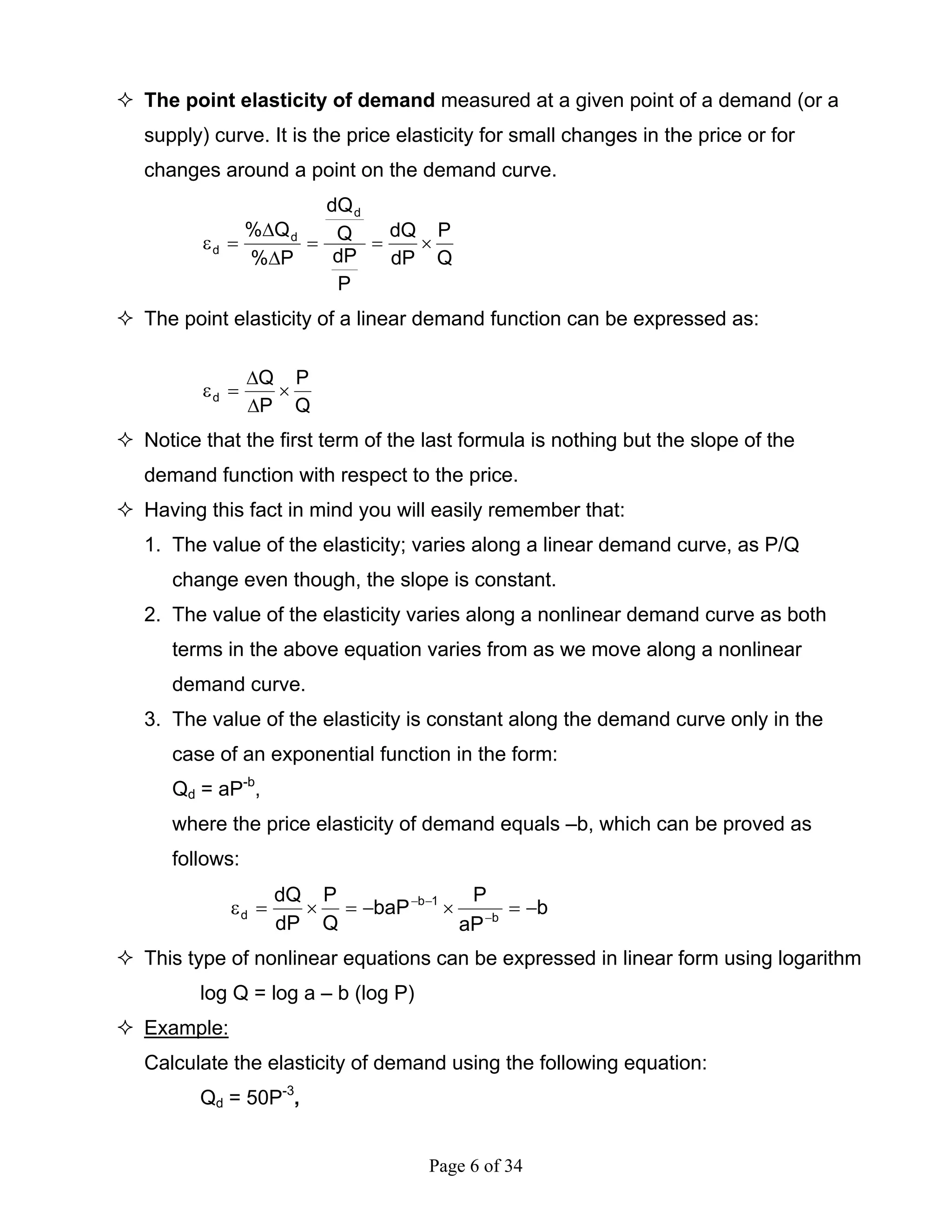 Page 6 of 34
The point elasticity of demand measured at a given point of a demand (or a
supply) curve. It is the price elasticity for small changes in the price or for
changes around a point on the demand curve.
Q
P
dP
dQ
P
dP
Q
dQ
P%
Q%
d
d
d ×==
∆
∆
=ε
The point elasticity of a linear demand function can be expressed as:
Q
P
P
Q
d ×
∆
∆
=ε
Notice that the first term of the last formula is nothing but the slope of the
demand function with respect to the price.
Having this fact in mind you will easily remember that:
1. The value of the elasticity; varies along a linear demand curve, as P/Q
change even though, the slope is constant.
2. The value of the elasticity varies along a nonlinear demand curve as both
terms in the above equation varies from as we move along a nonlinear
demand curve.
3. The value of the elasticity is constant along the demand curve only in the
case of an exponential function in the form:
Qd = aP-b
,
where the price elasticity of demand equals –b, which can be proved as
follows:
b
aP
P
baP
Q
P
dP
dQ
b
1b
d −=×−=×=ε −
−−
This type of nonlinear equations can be expressed in linear form using logarithm
log Q = log a – b (log P)
Example:
Calculate the elasticity of demand using the following equation:
Qd = 50P-3
,
 