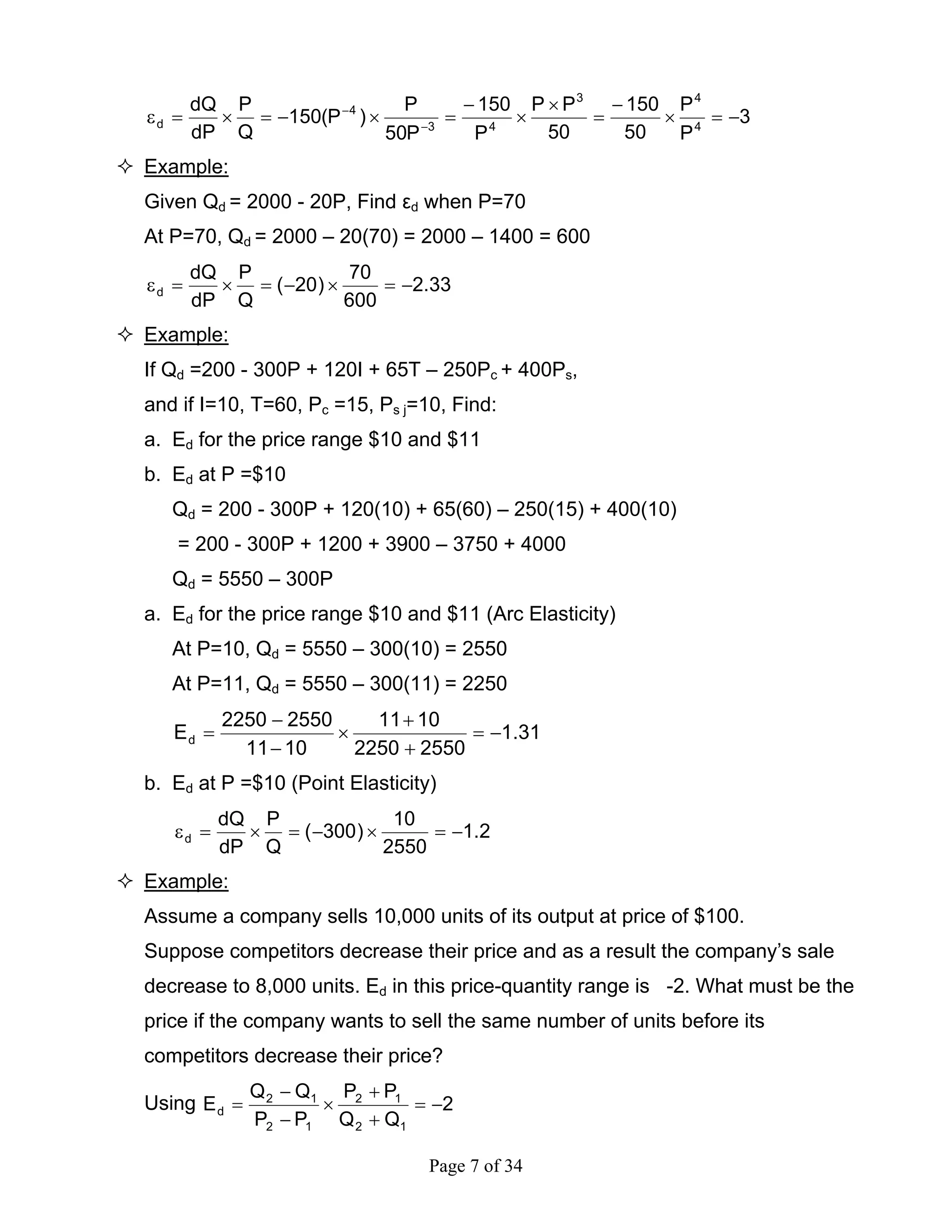 Page 7 of 34
3
P
P
50
150
50
PP
P
150
P50
P
)P(150
Q
P
dP
dQ
4
43
43
4
d −=×
−
=
×
×
−
=×−=×=ε −
−
Example:
Given Qd = 2000 - 20P, Find εd when P=70
At P=70, Qd = 2000 – 20(70) = 2000 – 1400 = 600
33.2
600
70
)20(
Q
P
dP
dQ
d −=×−=×=ε
Example:
If Qd =200 - 300P + 120I + 65T – 250Pc + 400Ps,
and if I=10, T=60, Pc =15, Ps j=10, Find:
a. Ed for the price range $10 and $11
b. Εd at P =$10
Qd = 200 - 300P + 120(10) + 65(60) – 250(15) + 400(10)
= 200 - 300P + 1200 + 3900 – 3750 + 4000
Qd = 5550 – 300P
a. Ed for the price range $10 and $11 (Arc Elasticity)
At P=10, Qd = 5550 – 300(10) = 2550
At P=11, Qd = 5550 – 300(11) = 2250
31.1
25502250
1011
1011
25502250
Ed −=
+
+
×
−
−
=
b. Εd at P =$10 (Point Elasticity)
2.1
2550
10
)300(
Q
P
dP
dQ
d −=×−=×=ε
Example:
Assume a company sells 10,000 units of its output at price of $100.
Suppose competitors decrease their price and as a result the company’s sale
decrease to 8,000 units. Ed in this price-quantity range is -2. What must be the
price if the company wants to sell the same number of units before its
competitors decrease their price?
Using 2
QQ
PP
PP
QQ
E
12
12
12
12
d −=
+
+
×
−
−
=
 