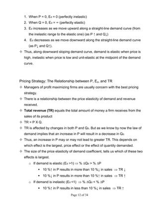 Page 12 of 34
1. When P = 0, Ed = 0 (perfectly inelastic)
2. When Q = 0, Ed = ∞ (perfectly elastic)
3. Ed increases as we move upward along a straight-line demand curve (from
the inelastic range to the elastic one) (as P ↑ and Q↓)
4. Ed decreases as we move downward along the straight-line demand curve
(as P↓ and Q↑).
Thus, along downward sloping demand curve, demand is elastic when price is
high, inelastic when price is low and unit-elastic at the midpoint of the demand
curve.
Pricing Strategy: The Relationship between P, Ed, and TR
Managers of profit maximizing firms are usually concern with the best pricing
strategy.
There is a relationship between the price elasticity of demand and revenue
received.
Total revenue (TR) equals the total amount of money a firm receives from the
sales of its product
TR = P X Q.
TR is affected by changes in both P and Qd. But as we know by now the law of
demand implies that an increase in P will result in a decrease in Qd.
Thus, an increase in P may or may not lead to greater TR. This depends on
which effect is the largest, price effect or the effect of quantity demanded.
The size of the price elasticity of demand coefficient, tells us which of these two
effects is largest.
o If demand is elastic (Ed >1) ⇒ % ∆Qd > % ∆P
10 %↑ in P results in more than 10 %↓ in sales ⇒ TR ↓
10 %↓ in P results in more than 10 %↑ in sales ⇒ TR ↑
o If demand is inelastic (Ed <1) ⇒ % ∆Qd < % ∆P
10 %↑ in P results in less than 10 %↓ in sales ⇒ TR ↑
 