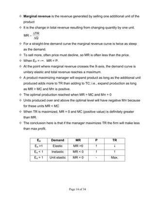 Page 14 of 34
Marginal revenue is the revenue generated by selling one additional unit of the
product
It is the change in total revenue resulting from changing quantity by one unit.
Q
TR
MR
∆
∆
=
For a straight-line demand curve the marginal revenue curve is twice as steep
as the demand.
To sell more, often price must decline, so MR is often less than the price.
When EP = -∞. MR = P.
At the point where marginal revenue crosses the X-axis, the demand curve is
unitary elastic and total revenue reaches a maximum.
A product maximizing manager will expand product as long as the additional unit
produced adds more to TR than adding to TC; i.e., expand production as long
as MR > MC and Mπ is positive.
The optimal production reached when MR = MC and Mπ = 0
Units produced over and above the optimal level will have negative Mπ because
for these units MR < MC
When TR is maximized, MR = 0 and MC (positive value) is definitely greater
than MR.
The conclusion here is that if the manager maximizes TR the firm will make less
than max profit.
Ed Demand MR P TR
Ed >1 Elastic MR >0
Ed < 1 Inelastic MR < 0
Ed = 1 Unit elastic MR = 0 - Max.
 