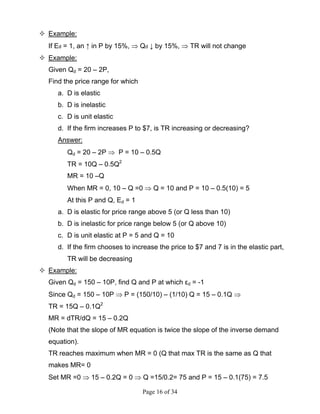 Page 16 of 34
Example:
If Ed = 1, an ↑ in P by 15%, ⇒ Qd ↓ by 15%, ⇒ TR will not change
Example:
Given Qd = 20 – 2P,
Find the price range for which
a. D is elastic
b. D is inelastic
c. D is unit elastic
d. If the firm increases P to $7, is TR increasing or decreasing?
Answer:
Qd = 20 – 2P ⇒ P = 10 – 0.5Q
TR = 10Q – 0.5Q2
MR = 10 –Q
When MR = 0, 10 – Q =0 ⇒ Q = 10 and P = 10 – 0.5(10) = 5
At this P and Q, Ed = 1
a. D is elastic for price range above 5 (or Q less than 10)
b. D is inelastic for price range below 5 (or Q above 10)
c. D is unit elastic at P = 5 and Q = 10
d. If the firm chooses to increase the price to $7 and 7 is in the elastic part,
TR will be decreasing
Example:
Given Qd = 150 – 10P, find Q and P at which εd = -1
Since Qd = 150 – 10P ⇒ P = (150/10) – (1/10) Q = 15 – 0.1Q ⇒
TR = 15Q – 0.1Q2
MR = dTR/dQ = 15 – 0.2Q
(Note that the slope of MR equation is twice the slope of the inverse demand
equation).
TR reaches maximum when MR = 0 (Q that max TR is the same as Q that
makes MR= 0
Set MR =0 ⇒ 15 – 0.2Q = 0 ⇒ Q =15/0.2= 75 and P = 15 – 0.1(75) = 7.5
 