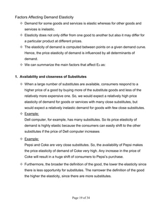 Page 19 of 34
Factors Affecting Demand Elasticity
Demand for some goods and services is elastic whereas for other goods and
services is inelastic.
Elasticity does not only differ from one good to another but also it may differ for
a particular product at different prices.
The elasticity of demand is computed between points on a given demand curve.
Hence, the price elasticity of demand is influenced by all determinants of
demand.
We can summarize the main factors that affect Ed as:
1. Availability and closeness of Substitutes
When a large number of substitutes are available, consumers respond to a
higher price of a good by buying more of the substitute goods and less of the
relatively more expensive one. So, we would expect a relatively high price
elasticity of demand for goods or services with many close substitutes, but
would expect a relatively inelastic demand for goods with few close substitutes.
Example:
Dell computer, for example, has many substitutes. So its price elasticity of
demand is highly elastic because the consumers can easily shift to the other
substitutes if the price of Dell computer increases
Example:
Pepsi and Coke are very close substitutes. So, the availability of Pepsi makes
the price elasticity of demand of Coke very high. Any increase in the price of
Coke will result in a huge shift of consumers to Pepsi’s purchase.
Furthermore, the broader the definition of the good, the lower the elasticity since
there is less opportunity for substitutes. The narrower the definition of the good
the higher the elasticity, since there are more substitutes.
 
