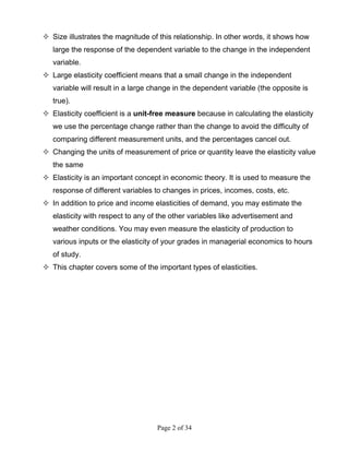 Page 2 of 34
Size illustrates the magnitude of this relationship. In other words, it shows how
large the response of the dependent variable to the change in the independent
variable.
Large elasticity coefficient means that a small change in the independent
variable will result in a large change in the dependent variable (the opposite is
true).
Elasticity coefficient is a unit-free measure because in calculating the elasticity
we use the percentage change rather than the change to avoid the difficulty of
comparing different measurement units, and the percentages cancel out.
Changing the units of measurement of price or quantity leave the elasticity value
the same
Elasticity is an important concept in economic theory. It is used to measure the
response of different variables to changes in prices, incomes, costs, etc.
In addition to price and income elasticities of demand, you may estimate the
elasticity with respect to any of the other variables like advertisement and
weather conditions. You may even measure the elasticity of production to
various inputs or the elasticity of your grades in managerial economics to hours
of study.
This chapter covers some of the important types of elasticities.
 