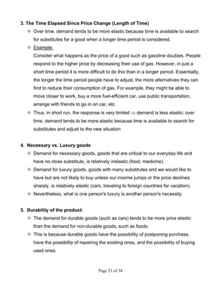 Page 21 of 34
3. The Time Elapsed Since Price Change (Length of Time)
Over time, demand tends to be more elastic because time is available to search
for substitutes for a good when a longer time period is considered.
Example:
Consider what happens as the price of a good such as gasoline doubles. People
respond to the higher price by decreasing their use of gas. However, in just a
short time period it is more difficult to do this than in a longer period. Essentially,
the longer the time period people have to adjust, the more alternatives they can
find to reduce their consumption of gas. For example, they might be able to
move closer to work, buy a more fuel-efficient car, use public transportation,
arrange with friends to go in on car, etc.
Thus, in short run, the response is very limited ⇒ demand is less elastic; over
time, demand tends to be more elastic because time is available to search for
substitutes and adjust to the new situation
4. Necessary vs. Luxury goods
Demand for necessary goods, goods that are critical to our everyday life and
have no close substitute, is relatively inelastic (food, medicine).
Demand for luxury goods, goods with many substitutes and we would like to
have but are not likely to buy unless our income jumps or the price declines
sharply, is relatively elastic (cars, traveling to foreign countries for vacation).
Nevertheless, what is one person's luxury is another person's necessity
5. Durability of the product:
The demand for durable goods (such as cars) tends to be more price elastic
than the demand for non-durable goods, such as foods.
This is because durable goods have the possibility of postponing purchase,
have the possibility of repairing the existing ones, and the possibility of buying
used ones.
 