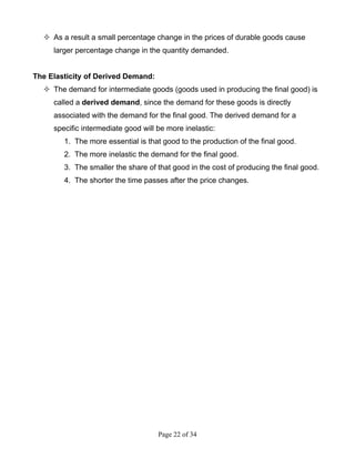 Page 22 of 34
As a result a small percentage change in the prices of durable goods cause
larger percentage change in the quantity demanded.
The Elasticity of Derived Demand:
The demand for intermediate goods (goods used in producing the final good) is
called a derived demand, since the demand for these goods is directly
associated with the demand for the final good. The derived demand for a
specific intermediate good will be more inelastic:
1. The more essential is that good to the production of the final good.
2. The more inelastic the demand for the final good.
3. The smaller the share of that good in the cost of producing the final good.
4. The shorter the time passes after the price changes.
 