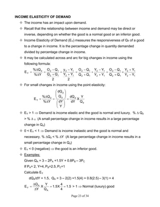 Page 23 of 34
INCOME ELASTICITY OF DEMAND
The income has an impact upon demand.
Recall that the relationship between income and demand may be direct or
inverse, depending on whether the good is a normal good or an inferior good.
Income Elasticity of Demand (EY) measures the responsiveness of Qd of a good
to a change in income. It is the percentage change in quantity demanded
divided by percentage change in income.
It may be calculated across and arc for big changes in income using the
following formula:
12
12
12
12
12
12
12
12
12
12
12
12d
Y
YY
YY
QQ
QO
YY
YY
QQ
QO
2
YY
Yy
2
QQ
QO
Y%
Q%
E
−
+
×
+
−
=
+
−
÷
+
−
=
+
−
÷
+
−
=
∆
∆
=
For small changes in income using the point elasticity:
d
dd
d
d
Y
Q
Y
X
dY
dQ
Y
dY
Q
dQ
Y%
Q%
E =
⎟
⎠
⎞
⎜
⎝
⎛
⎟⎟
⎠
⎞
⎜⎜
⎝
⎛
=
∆
∆
=
EY > 1 ⇒ Demand is income elastic and the good is normal and luxury. % ∆ Qd
> % ∆ Y (A small percentage change in income results in a large percentage
change in Qd)
0 < EY < 1 ⇒ Demand is income inelastic and the good is normal and
necessary. % ∆Qd < % ∆Y (A large percentage change in income results in a
small percentage change in Qd)
EY < 0 (negative) ⇒ the good is an inferior good.
Examples:
Given QA = 3 – 2PA +1.5Y + 0.8PB – 3PC
If PA= 2, Y=4, PB=2.5, PC=1
Calculate EY
dQA/dY = 1.5, QA = 3 – 2(2) +1.5(4) + 0.8(2.5) – 3(1) = 4
5.1
4
4
X5.1
Q
Y
X
Y
Q
E
A
A
Y ==
∆
∆
= > 1 ⇒ Normal (luxury) good
 