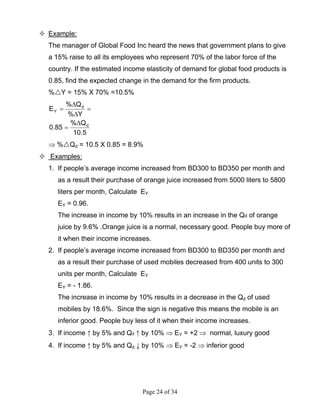 Page 24 of 34
Example:
The manager of Global Food Inc heard the news that government plans to give
a 15% raise to all its employees who represent 70% of the labor force of the
country. If the estimated income elasticity of demand for global food products is
0.85, find the expected change in the demand for the firm products.
% Y = 15% X 70% =10.5%
5.10
Q%
85.0
Y%
Q%
E
d
d
Y
∆
=
=
∆
∆
=
⇒ % Qd = 10.5 X 0.85 = 8.9%
Examples:
1. If people’s average income increased from BD300 to BD350 per month and
as a result their purchase of orange juice increased from 5000 liters to 5800
liters per month, Calculate EY
EY = 0.96.
The increase in income by 10% results in an increase in the Qd of orange
juice by 9.6% .Orange juice is a normal, necessary good. People buy more of
it when their income increases.
2. If people’s average income increased from BD300 to BD350 per month and
as a result their purchase of used mobiles decreased from 400 units to 300
units per month, Calculate EY
EY = - 1.86.
The increase in income by 10% results in a decrease in the Qd of used
mobiles by 18.6%. Since the sign is negative this means the mobile is an
inferior good. People buy less of it when their income increases.
3. If income ↑ by 5% and Qd ↑ by 10% ⇒ EY = +2 ⇒ normal, luxury good
4. If income ↑ by 5% and Qd ↓ by 10% ⇒ EY = -2 ⇒ inferior good
 