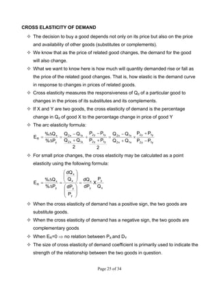 Page 25 of 34
CROSS ELASTICITY OF DEMAND
The decision to buy a good depends not only on its price but also on the price
and availability of other goods (substitutes or complements).
We know that as the price of related good changes, the demand for the good
will also change.
What we want to know here is how much will quantity demanded rise or fall as
the price of the related good changes. That is, how elastic is the demand curve
in response to changes in prices of related goods.
Cross elasticity measures the responsiveness of Qd of a particular good to
changes in the prices of its substitutes and its complements.
If X and Y are two goods, the cross elasticity of demand is the percentage
change in Qd of good X to the percentage change in price of good Y
The arc elasticity formula:
y1y2
y1y2
x1x2
x1x2
y1y2
y1y2
x1x2
x1x2
y
x
R
PP
PP
QQ
QQ
2
PP
PP
2
QQ
QQ
P%
Q%
E
−
+
×
+
−
=
+
−
÷
+
−
=
∆
∆
=
For small price changes, the cross elasticity may be calculated as a point
elasticity using the following formula:
x
y
y
x
y
y
x
x
y
x
R
Q
P
X
dP
dQ
P
dP
Q
dQ
P%
Q%
E =
⎟
⎟
⎠
⎞
⎜
⎜
⎝
⎛
⎟⎟
⎠
⎞
⎜⎜
⎝
⎛
=
∆
∆
=
When the cross elasticity of demand has a positive sign, the two goods are
substitute goods.
When the cross elasticity of demand has a negative sign, the two goods are
complementary goods
When ER=0 ⇒ no relation between PX and DY
The size of cross elasticity of demand coefficient is primarily used to indicate the
strength of the relationship between the two goods in question.
 