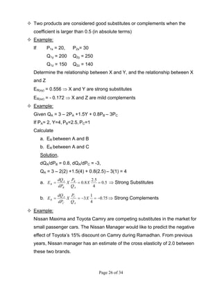 Page 26 of 34
Two products are considered good substitutes or complements when the
coefficient is larger than 0.5 (in absolute terms)
Example:
If P1x = 20, P2x= 30
Q1y = 200 Q2y = 250
Q1z = 150 Q2z = 140
Determine the relationship between X and Y, and the relationship between X
and Z
ER(xy) = 0.556 ⇒ X and Y are strong substitutes
ER(xz) = - 0.172 ⇒ X and Z are mild complements
Example:
Given QA = 3 – 2PA +1.5Y + 0.8PB – 3PC
If PA= 2, Y=4, PB=2.5, PC=1
Calculate
a. ER between A and B
b. ER between A and C
Solution,
dQA/dPB = 0.8, dQA/dPC = -3,
QA = 3 – 2(2) +1.5(4) + 0.8(2.5) – 3(1) = 4
a. 5.0
4
5.2
8.0 === X
Q
P
X
dP
dQ
E
A
B
B
A
R ⇒ Strong Substitutes
b. 75.0
4
1
3 −=−== X
Q
P
X
dP
dQ
E
A
C
C
A
R ⇒ Strong Complements
Example:
Nissan Maxima and Toyota Camry are competing substitutes in the market for
small passenger cars. The Nissan Manager would like to predict the negative
effect of Toyota’s 15% discount on Camry during Ramadhan. From previous
years, Nissan manager has an estimate of the cross elasticity of 2.0 between
these two brands.
 