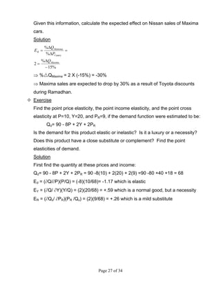Page 27 of 34
Given this information, calculate the expected effect on Nissan sales of Maxima
cars.
Solution
%15
%
2
%
%
−
∆
=
=
∆
∆
=
Maxima
Camry
Mamima
R
Q
P
Q
E
⇒ % QMaxima = 2 X (-15%) = -30%
⇒ Maxima sales are expected to drop by 30% as a result of Toyota discounts
during Ramadhan.
Exercise
Find the point price elasticity, the point income elasticity, and the point cross
elasticity at P=10, Y=20, and PR=9, if the demand function were estimated to be:
Qd= 90 - 8P + 2Y + 2PR
Is the demand for this product elastic or inelastic? Is it a luxury or a necessity?
Does this product have a close substitute or complement? Find the point
elasticities of demand.
Solution
First find the quantity at these prices and income:
Qd= 90 - 8P + 2Y + 2PR = 90 -8(10) + 2(20) + 2(9) =90 -80 +40 +18 = 68
Ed = (∂Q/∂P)(P/Q) = (-8)(10/68)= -1.17 which is elastic
EY = (∂Q/ ∂Y)(Y/Q) = (2)(20/68) = +.59 which is a normal good, but a necessity
ER = (∂Qx/ ∂PR)(PR /Qx) = (2)(9/68) = +.26 which is a mild substitute
 