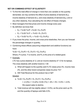 Page 28 of 34
NET OR COMBINED EFFECT OF ELASTICITY
To find the total effect of change in more than one variable on the quantity
demanded, we may combine the effect of price elasticity of demand (Ed),
income elasticity of demand (EY), and cross elasticity of demand (ER), and or
any other elasticity, thus calculating the net effect of theses changes.
Most managers find that prices and income change every year.
By definition we know that:
o Ed = %∆Q/ %∆P ⇒%∆Q = Ed (%∆P)
o EY = %∆Q/ %∆Y ⇒ %∆Q = EY (%∆Y)
o ER = %∆Q/ %∆ PR ⇒ %∆Q = ER (%∆PR)
If you knew the price, income, and cross price elasticities, then you can forecast
the percentage changes in quantity.
Combining these effects (assuming independent and additive functions) we
have:
%∆Q = Ed (%∆P) + EY (%∆Y) + ER (%∆PR)
Where, P is price, Y is income, and PR is the price of a related good.
Example:
LTC has a price elasticity of -2, and an income elasticity of 1.5 for its laptops.
The cross elasticity with another brand is +.50
a. What will happen to the quantity sold if LTC raises price 3%, income rises
2%, and the other brand companies raises its price 1%?
b. Will Total Revenue for this product rise or fall?
Solution
a. %∆Q = Ed (%∆P) + EY (%∆Y) + ER (%∆PR)
= -2 (3%) + 1.5 (2%) +0.50 (1%) = -6% + 3% + 0.5% = -2.5%.
We expect sales to decline.
b. Total revenue will rise slightly (about + 0.5%), as the price went up 3%
and the quantity of laptops sold falls 2.5%.
 