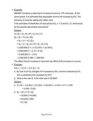 Page 29 of 34
Example:
AMANA Company is planning to increase its price by 10% next year. At the
same period; it is estimated that disposable income will increase by 6%. The
company is currently selling two million units.
If the estimates of elasticities of next period is Ed = -1.3 and EY= 2, what would
be the quantity demanded next period?
Solution
% Q1 = Ed (% P) + EY (% Y)
Q2 = Q1 + % Q1 XQ1
= Q1 + (1 + % Q1)
= Q1 + [1 + Ed (% P) + EY (% Y)]
= 2,000,000 [1 + (-1.3) (10%) + (2) (6%)]
= 2,000,000 (1 – 0.13 + 0.12)
= 2,000,000 (1 – 0.01)
= 2,000,000 (0.99) = 1,980,000
The effect of price increase is more than the effect of the increase in income.
Example:
If Ed = -1.8, EY = 2.2, ER= 1.5
a. By how much Qd changes if P increases by 8%, income increases by 5%,
and a substitute price increases by 6%?
b. What is the new Q, if the initial sale is 20,000?
Solution
a. % Q = -1.8 (8%) + 2.2 (5%) +1.50 (6%) = -0.144 + 0.11 + 0.09
= 0.056 = 5.6%
b. Q2 = Q1 (1+% Q)
= 20,000 (1+0.056)
= 20,000(1.056)
= 21,120
 