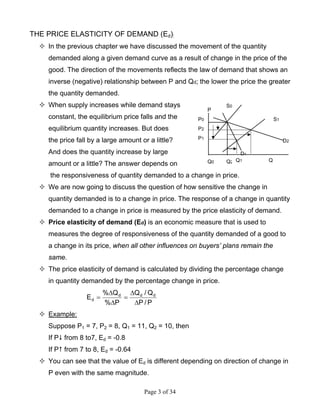 Page 3 of 34
THE PRICE ELASTICITY OF DEMAND (Ed):
In the previous chapter we have discussed the movement of the quantity
demanded along a given demand curve as a result of change in the price of the
good. The direction of the movements reflects the law of demand that shows an
inverse (negative) relationship between P and Qd; the lower the price the greater
the quantity demanded.
When supply increases while demand stays
constant, the equilibrium price falls and the
equilibrium quantity increases. But does
the price fall by a large amount or a little?
And does the quantity increase by large
amount or a little? The answer depends on
the responsiveness of quantity demanded to a change in price.
We are now going to discuss the question of how sensitive the change in
quantity demanded is to a change in price. The response of a change in quantity
demanded to a change in price is measured by the price elasticity of demand.
Price elasticity of demand (Ed) is an economic measure that is used to
measures the degree of responsiveness of the quantity demanded of a good to
a change in its price, when all other influences on buyers’ plans remain the
same.
The price elasticity of demand is calculated by dividing the percentage change
in quantity demanded by the percentage change in price.
P/P
Q/Q
P%
Q%
E ddd
d
∆
∆
=
∆
∆
=
Example:
Suppose P1 = 7, P2 = 8, Q1 = 11, Q2 = 10, then
If P from 8 to7, Ed = -0.8
If P from 7 to 8, Ed = -0.64
You can see that the value of Ed is different depending on direction of change in
P even with the same magnitude.
Q0 QQ2
S0
P0
P1
D1
D2
Q1
P
S1
P2
 
