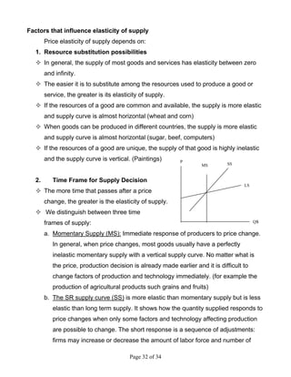 Page 32 of 34
Factors that influence elasticity of supply
Price elasticity of supply depends on:
1. Resource substitution possibilities
In general, the supply of most goods and services has elasticity between zero
and infinity.
The easier it is to substitute among the resources used to produce a good or
service, the greater is its elasticity of supply.
If the resources of a good are common and available, the supply is more elastic
and supply curve is almost horizontal (wheat and corn)
When goods can be produced in different countries, the supply is more elastic
and supply curve is almost horizontal (sugar, beef, computers)
If the resources of a good are unique, the supply of that good is highly inelastic
and the supply curve is vertical. (Paintings)
2. Time Frame for Supply Decision
The more time that passes after a price
change, the greater is the elasticity of supply.
We distinguish between three time
frames of supply:
a. Momentary Supply (MS): Immediate response of producers to price change.
In general, when price changes, most goods usually have a perfectly
inelastic momentary supply with a vertical supply curve. No matter what is
the price, production decision is already made earlier and it is difficult to
change factors of production and technology immediately. (for example the
production of agricultural products such grains and fruits)
b. The SR supply curve (SS) is more elastic than momentary supply but is less
elastic than long term supply. It shows how the quantity supplied responds to
price changes when only some factors and technology affecting production
are possible to change. The short response is a sequence of adjustments:
firms may increase or decrease the amount of labor force and number of
Qs
LS
SSMS
P
 