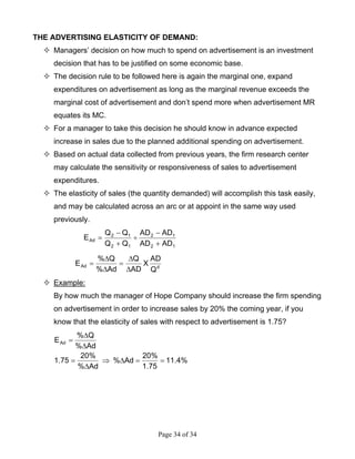Page 34 of 34
THE ADVERTISING ELASTICITY OF DEMAND:
Managers’ decision on how much to spend on advertisement is an investment
decision that has to be justified on some economic base.
The decision rule to be followed here is again the marginal one, expand
expenditures on advertisement as long as the marginal revenue exceeds the
marginal cost of advertisement and don’t spend more when advertisement MR
equates its MC.
For a manager to take this decision he should know in advance expected
increase in sales due to the planned additional spending on advertisement.
Based on actual data collected from previous years, the firm research center
may calculate the sensitivity or responsiveness of sales to advertisement
expenditures.
The elasticity of sales (the quantity demanded) will accomplish this task easily,
and may be calculated across an arc or at appoint in the same way used
previously.
12
12
12
12
Ad
ADAD
ADAD
QQ
QQ
E
+
−
÷
+
−
=
dAd
Q
AD
X
AD
Q
Ad%
Q%
E
∆
∆
=
∆
∆
=
Example:
By how much the manager of Hope Company should increase the firm spending
on advertisement in order to increase sales by 20% the coming year, if you
know that the elasticity of sales with respect to advertisement is 1.75?
%4.11
75.1
%20
Ad%
Ad%
%20
75.1
Ad%
Q%
EAd
==∆⇒
∆
=
∆
∆
=
 