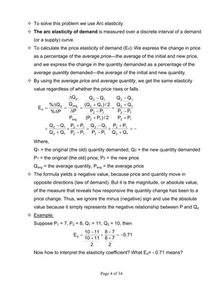Page 4 of 34
To solve this problem we use Arc elasticity
The arc elasticity of demand is measured over a discrete interval of a demand
(or a supply) curve.
To calculate the price elasticity of demand (Ed): We express the change in price
as a percentage of the average price—the average of the initial and new price,
and we express the change in the quantity demanded as a percentage of the
average quantity demanded—the average of the initial and new quantity.
By using the average price and average quantity, we get the same elasticity
value regardless of whether the price rises or falls.
−=
+
+
×
−
−
=
−
+
×
+
−
=
+
−
+
−
=
+
−
+
−
=
∆
∆
=
∆
∆
=
12
12
12
12
12
12
12
12
12
12
12
12
12
12
12
12
avg
avg
d
d
d
QQ
PP
PP
QQ
PP
PP
QQ
QQ
PP
PP
QQ
QQ
2/)PP(
PP
2/)QQ(
QQ
P
P
Q
Q
P%
Q%
E
Where,
Q1 = the original (the old) quantity demanded, Q2 = the new quantity demanded
P1 = the original (the old) price, P2 = the new price
Qavg = the average quantity, Pavg = the average price
The formula yields a negative value, because price and quantity move in
opposite directions (law of demand). But it is the magnitude, or absolute value,
of the measure that reveals how responsive the quantity change has been to a
price change. Thus, we ignore the minus (negative) sign and use the absolute
value because it simply represents the negative relationship between P and Qd
Example:
Suppose P1 = 7, P2 = 8, Q1 = 11, Q2 = 10, then
71.0
2
78
78
2
1110
1110
Ed −=
+
−
÷
+
−
=
Now how to interpret the elasticity coefficient? What Ed= - 0.71 means?
 