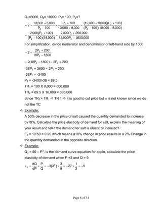 Page 8 of 34
Q1=8000, Q2= 10000, P1= 100, P2=?
000,800,1P000,18
000,200P000,2
)000,18)(100P(
)100P(000,2
)000,8000,10)(100P(
)100P)(000,8000,10(
000,8000,10
100P
100P
000,8000,10
2
2
2
2
2
2
22
2
−
+
=
−
+
=
+−
+−
=
+
+
×
−
−
=−
For simplification, divide numerator and denominator of left-hand side by 1000
800,1P18
200P2
2
2
2
−
+
=−
200P2)1800P18(2 22 +=−−
-36P2 + 3600 = 2P2 + 200
-38P2 = -3400
P2 = -3400/-38 = 89.5
TR1 = 100 X 8,000 = 800,000
TR2 = 89.5 X 10,000 = 895,000
Since TR2 > TR1 TR it is good to cut price but π is not known since we do
not the TC
Example:
A 50% decrease in the price of salt caused the quantity demanded to increase
by10%. Calculate the price elasticity of demand for salt, explain the meaning of
your result and tell if the demand for salt is elastic or inelastic?
Ed = 10/50 = 0.20 which means a10% change in price results in a 2% Change in
the quantity demanded in the opposite direction.
Example:
Qd = 50 – P3
, is the demand curve equation for apple, calculate the price
elasticity of demand when P =3 and Q = 9.
9
3
1
27
9
3
)3(3
Q
P
dP
dQ 2
d −=×−=×−=×=ε
 