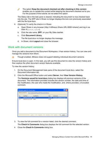 Manage a document

The option Keep the document checked out after checking in this version
enables you to update the content while keeping the document checked out to you.
For the purpose of this tutorial, do not select this option.
The Status tab in the task pane is cleared, indicating the document is now checked back
into the site. The SPP site in Share no longer displays the lock icon previously associated
with the file local.docx.
4. (Optional) To verify the check-in in Share:
a.

Open Share in any browser (http://<Alfresco Share URL:8080>/share/) and log in as
User A (userA, userA).

b.

Click the site name, SPP, on your My Sites dashlet.

c.

Click Document Library.
The file local.docx no longer displays the message.

d.

In Share, click Logout and close the browser.

Work with document versions
Once you add a document to the Document Workspace, it has version history. You can view and
manage the versions from Word.
Though enabled, Alfresco does not support deleting individual document versions.
Ensure local.docx is open. In this task, you will use this document to view the version history and
then explore the other document version features available.
To view the version history:
1. On the Document Management task pane of the document local.docx, select the
Document Information tab.
2. Click the Microsoft Office button and select Server, then View Version History.
The Versions saved for local.docx dialog box displays all previous versions of the
document. The information provided includes the version number, the date and time of
the modification, the user who made the modification, and, where provided, a truncated
comment.

3. To view the full comment for a version listed, click the desired comment.
The Check In Comments dialog box displays the full comment for the selected version.
4. Close the Check In Comments dialog box.

Managing Alfresco Content from within Microsoft Office 11

 