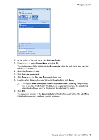 Manage a document

2. At the bottom of the task pane, click Add new folder.
3. Enter Research as the Folder Name and click OK.
The newly created folder appears in the Documents list on the task pane. You can now
upload a document to it.
4. Select the Research folder.
5. Click Add new document.
6. Click Browse on the Add New Document dialog box.
7. Locate a Word document on your computer to upload and click Open.
The option Make workspace updates available when I open my copy enables
you to create a link between this document on your computer and the copy being
placed in the Share site. For this tutorial, do not check this option.
8. Click OK.
The document appears in the Documents list within the Research folder. The label New
indicates the document has been recently uploaded.

Managing Alfresco Content from within Microsoft Office 13

 