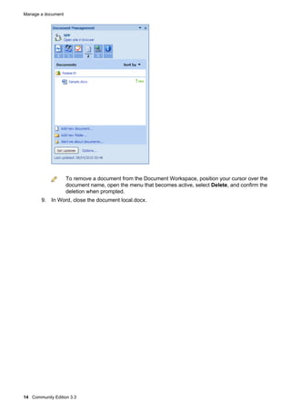 Manage a document

To remove a document from the Document Workspace, position your cursor over the
document name, open the menu that becomes active, select Delete, and confirm the
deletion when prompted.
9. In Word, close the document local.docx.

14 Community Edition 3.3

 
