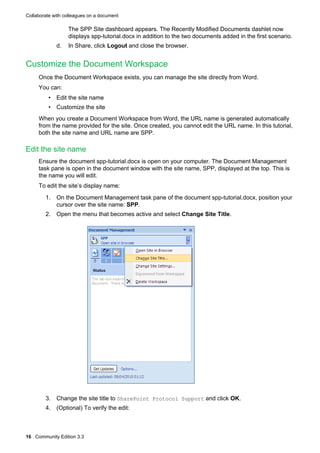 Collaborate with colleagues on a document

The SPP Site dashboard appears. The Recently Modified Documents dashlet now
displays spp-tutorial.docx in addition to the two documents added in the first scenario.
d.

In Share, click Logout and close the browser.

Customize the Document Workspace
Once the Document Workspace exists, you can manage the site directly from Word.
You can:
• Edit the site name
• Customize the site
When you create a Document Workspace from Word, the URL name is generated automatically
from the name provided for the site. Once created, you cannot edit the URL name. In this tutorial,
both the site name and URL name are SPP.

Edit the site name
Ensure the document spp-tutorial.docx is open on your computer. The Document Management
task pane is open in the document window with the site name, SPP, displayed at the top. This is
the name you will edit.
To edit the site’s display name:
1. On the Document Management task pane of the document spp-tutorial.docx, position your
cursor over the site name: SPP.
2. Open the menu that becomes active and select Change Site Title.

3. Change the site title to SharePoint Protocol Support and click OK.
4. (Optional) To verify the edit:

16 Community Edition 3.3

 
