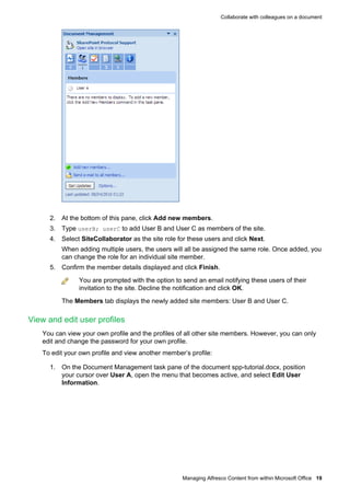 Collaborate with colleagues on a document

2. At the bottom of this pane, click Add new members.
3. Type userB; userC to add User B and User C as members of the site.
4. Select SiteCollaborator as the site role for these users and click Next.
When adding multiple users, the users will all be assigned the same role. Once added, you
can change the role for an individual site member.
5. Confirm the member details displayed and click Finish.
You are prompted with the option to send an email notifying these users of their
invitation to the site. Decline the notification and click OK.
The Members tab displays the newly added site members: User B and User C.

View and edit user profiles
You can view your own profile and the profiles of all other site members. However, you can only
edit and change the password for your own profile.
To edit your own profile and view another member’s profile:
1. On the Document Management task pane of the document spp-tutorial.docx, position
your cursor over User A, open the menu that becomes active, and select Edit User
Information.

Managing Alfresco Content from within Microsoft Office 19

 