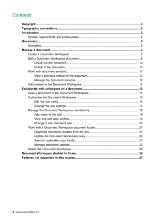 Contents
Copyright.................................................................................................................................... 3
Typographic conventions......................................................................................................... 4
Introduction................................................................................................................................ 5
System requirements and prerequisites..............................................................................5
Get started..................................................................................................................................6
Scenarios............................................................................................................................. 6
Manage a document..................................................................................................................7
Create a Document Workspace.......................................................................................... 7
Edit a Document Workspace document..............................................................................8
Check out the document........................................................................................... 10
Check in the document............................................................................................. 10
Work with document versions........................................................................................... 11
View a previous version of the document................................................................. 12
Manage the document versions................................................................................ 12
Add content to the Document Workspace........................................................................ 12
Collaborate with colleagues on a document........................................................................15
Save a document to the Document Workspace............................................................... 15
Customize the Document Workspace............................................................................... 16
Edit the site name..................................................................................................... 16
Change the site settings............................................................................................17
Manage the Document Workspace membership.............................................................. 18
Add users to the site................................................................................................. 18
View and edit user profiles........................................................................................19
Change a site member's role.................................................................................... 20
Work with a Document Workspace document locally....................................................... 21
Download document updates from the site...............................................................21
Update the Document Workspace copy....................................................................22
Save an updatable copy locally.................................................................................23
Manage document updates....................................................................................... 23
Delete the Document Workspace..................................................................................... 24
Document Workspace dashlet in Share............................................................................... 26
Features not supported in this release.................................................................................27

2 Community Edition 3.3

 