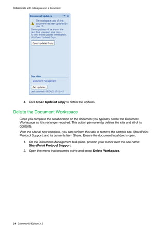 Collaborate with colleagues on a document

4. Click Open Updated Copy to obtain the updates.

Delete the Document Workspace
Once you complete the collaboration on the document you typically delete the Document
Workspace as it is no longer required. This action permanently deletes the site and all of its
contents.
With the tutorial now complete, you can perform this task to remove the sample site, SharePoint
Protocol Support, and its contents from Share. Ensure the document local.doc is open.
1. On the Document Management task pane, position your cursor over the site name:
SharePoint Protocol Support.
2. Open the menu that becomes active and select Delete Workspace.

24 Community Edition 3.3

 
