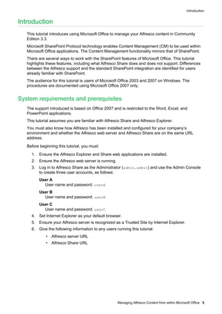 Introduction

Introduction
This tutorial introduces using Microsoft Office to manage your Alfresco content in Community
Edition 3.3.
Microsoft SharePoint Protocol technology enables Content Management (CM) to be used within
Microsoft Office applications. The Content Management functionality mirrors that of SharePoint.
There are several ways to work with the SharePoint features of Microsoft Office. This tutorial
highlights these features, including what Alfresco Share does and does not support. Differences
between the Alfresco support and the standard SharePoint integration are identified for users
already familiar with SharePoint.
The audience for this tutorial is users of Microsoft Office 2003 and 2007 on Windows. The
procedures are documented using Microsoft Office 2007 only.

System requirements and prerequisites
The support introduced is based on Office 2007 and is restricted to the Word, Excel, and
PowerPoint applications.
This tutorial assumes you are familiar with Alfresco Share and Alfresco Explorer.
You must also know how Alfresco has been installed and configured for your company’s
environment and whether the Alfresco web server and Alfresco Share are on the same URL
address.
Before beginning this tutorial, you must:
1. Ensure the Alfresco Explorer and Share web applications are installed.
2. Ensure the Alfresco web server is running.
3. Log in to Alfresco Share as the Administrator (admin, admin) and use the Admin Console
to create three user accounts, as follows:
User A
User name and password: userA
User B
User name and password: userB
User C
User name and password: userC
4. Set Internet Explorer as your default browser.
5. Ensure your Alfresco server is recognized as a Trusted Site by Internet Explorer.
6. Give the following information to any users running this tutorial:
• Alfresco server URL
• Alfresco Share URL

Managing Alfresco Content from within Microsoft Office 5

 