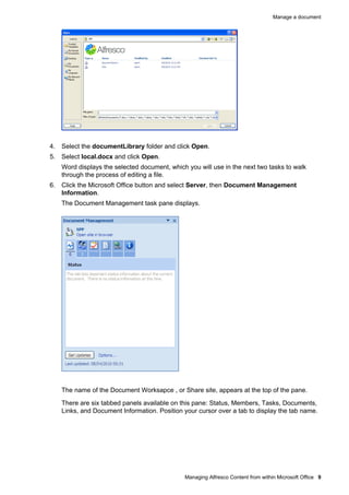 Manage a document

4. Select the documentLibrary folder and click Open.
5. Select local.docx and click Open.
Word displays the selected document, which you will use in the next two tasks to walk
through the process of editing a file.
6. Click the Microsoft Office button and select Server, then Document Management
Information.
The Document Management task pane displays.

The name of the Document Worksapce , or Share site, appears at the top of the pane.
There are six tabbed panels available on this pane: Status, Members, Tasks, Documents,
Links, and Document Information. Position your cursor over a tab to display the tab name.

Managing Alfresco Content from within Microsoft Office 9

 